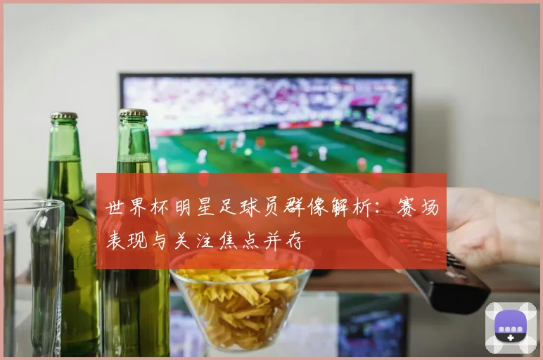 世界杯明星足球员群像解析:赛场表现与关注焦点并存