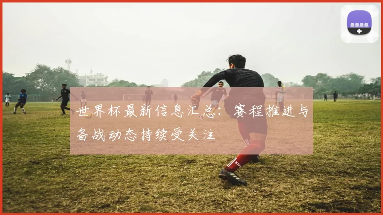 世界杯最新信息汇总:赛程推进与备战动态持续受关注